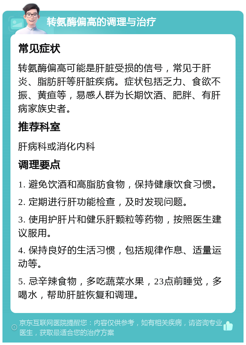 转氨酶偏高的调理与治疗 常见症状 转氨酶偏高可能是肝脏受损的信号，常见于肝炎、脂肪肝等肝脏疾病。症状包括乏力、食欲不振、黄疸等，易感人群为长期饮酒、肥胖、有肝病家族史者。 推荐科室 肝病科或消化内科 调理要点 1. 避免饮酒和高脂肪食物，保持健康饮食习惯。 2. 定期进行肝功能检查，及时发现问题。 3. 使用护肝片和健乐肝颗粒等药物，按照医生建议服用。 4. 保持良好的生活习惯，包括规律作息、适量运动等。 5. 忌辛辣食物，多吃蔬菜水果，23点前睡觉，多喝水，帮助肝脏恢复和调理。