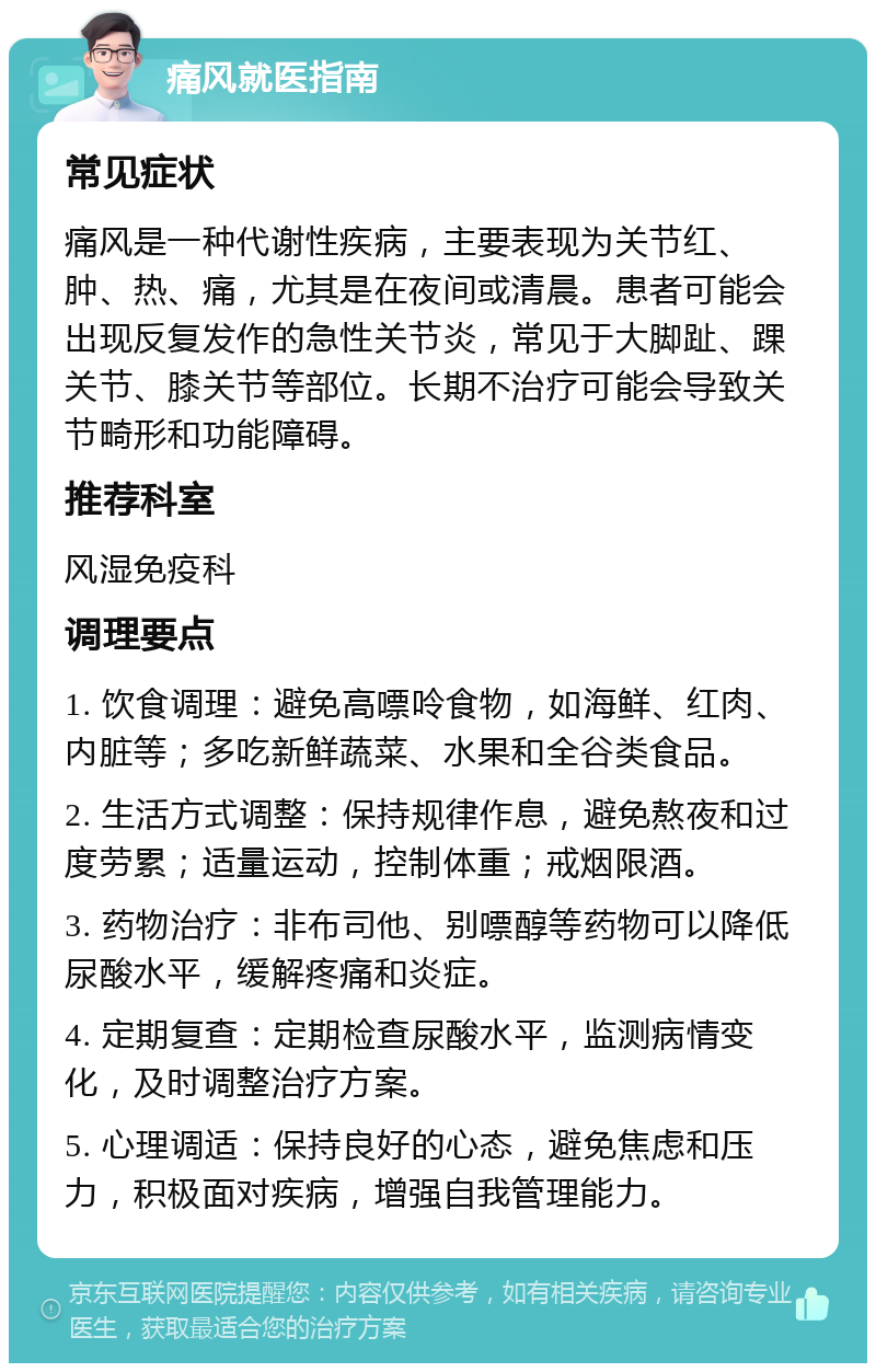 痛风就医指南 常见症状 痛风是一种代谢性疾病，主要表现为关节红、肿、热、痛，尤其是在夜间或清晨。患者可能会出现反复发作的急性关节炎，常见于大脚趾、踝关节、膝关节等部位。长期不治疗可能会导致关节畸形和功能障碍。 推荐科室 风湿免疫科 调理要点 1. 饮食调理：避免高嘌呤食物，如海鲜、红肉、内脏等；多吃新鲜蔬菜、水果和全谷类食品。 2. 生活方式调整：保持规律作息，避免熬夜和过度劳累；适量运动，控制体重；戒烟限酒。 3. 药物治疗：非布司他、别嘌醇等药物可以降低尿酸水平，缓解疼痛和炎症。 4. 定期复查：定期检查尿酸水平，监测病情变化，及时调整治疗方案。 5. 心理调适：保持良好的心态，避免焦虑和压力，积极面对疾病，增强自我管理能力。