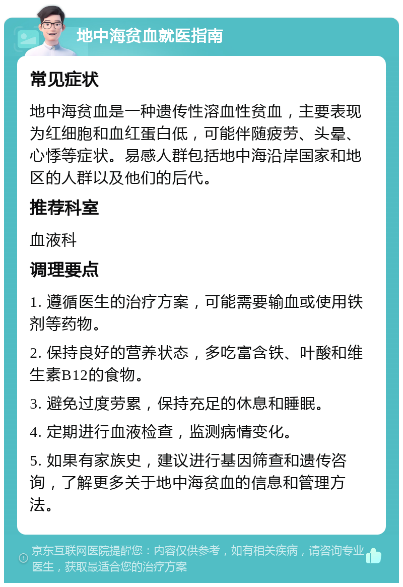 地中海贫血就医指南 常见症状 地中海贫血是一种遗传性溶血性贫血，主要表现为红细胞和血红蛋白低，可能伴随疲劳、头晕、心悸等症状。易感人群包括地中海沿岸国家和地区的人群以及他们的后代。 推荐科室 血液科 调理要点 1. 遵循医生的治疗方案，可能需要输血或使用铁剂等药物。 2. 保持良好的营养状态，多吃富含铁、叶酸和维生素B12的食物。 3. 避免过度劳累，保持充足的休息和睡眠。 4. 定期进行血液检查，监测病情变化。 5. 如果有家族史，建议进行基因筛查和遗传咨询，了解更多关于地中海贫血的信息和管理方法。