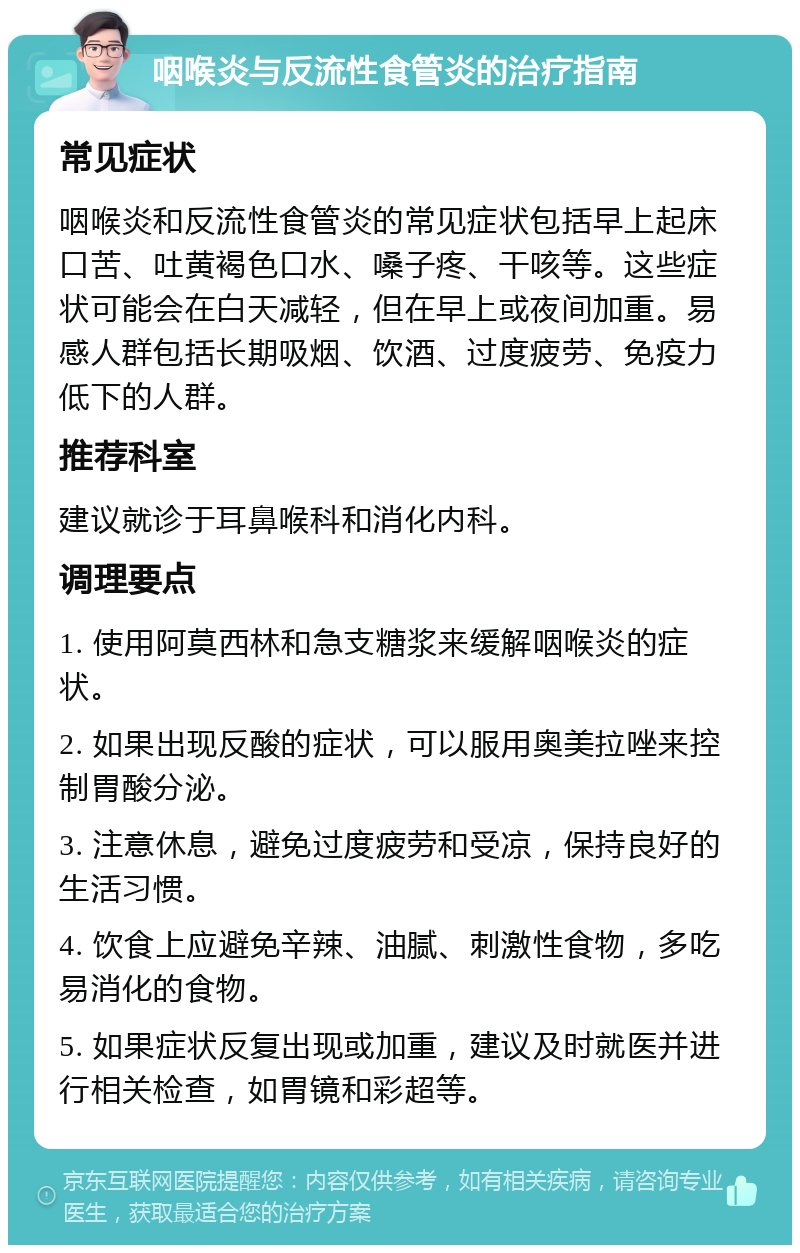 咽喉炎与反流性食管炎的治疗指南 常见症状 咽喉炎和反流性食管炎的常见症状包括早上起床口苦、吐黄褐色口水、嗓子疼、干咳等。这些症状可能会在白天减轻，但在早上或夜间加重。易感人群包括长期吸烟、饮酒、过度疲劳、免疫力低下的人群。 推荐科室 建议就诊于耳鼻喉科和消化内科。 调理要点 1. 使用阿莫西林和急支糖浆来缓解咽喉炎的症状。 2. 如果出现反酸的症状，可以服用奥美拉唑来控制胃酸分泌。 3. 注意休息，避免过度疲劳和受凉，保持良好的生活习惯。 4. 饮食上应避免辛辣、油腻、刺激性食物，多吃易消化的食物。 5. 如果症状反复出现或加重，建议及时就医并进行相关检查，如胃镜和彩超等。