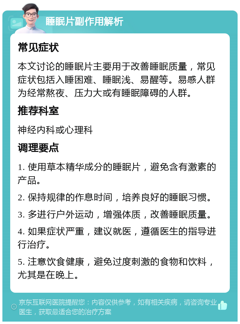 睡眠片副作用解析 常见症状 本文讨论的睡眠片主要用于改善睡眠质量，常见症状包括入睡困难、睡眠浅、易醒等。易感人群为经常熬夜、压力大或有睡眠障碍的人群。 推荐科室 神经内科或心理科 调理要点 1. 使用草本精华成分的睡眠片，避免含有激素的产品。 2. 保持规律的作息时间，培养良好的睡眠习惯。 3. 多进行户外运动，增强体质，改善睡眠质量。 4. 如果症状严重，建议就医，遵循医生的指导进行治疗。 5. 注意饮食健康，避免过度刺激的食物和饮料，尤其是在晚上。