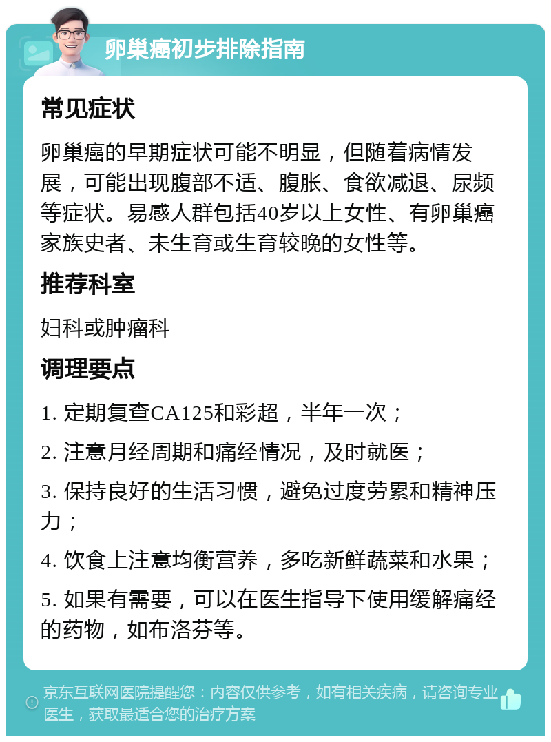 卵巢癌初步排除指南 常见症状 卵巢癌的早期症状可能不明显，但随着病情发展，可能出现腹部不适、腹胀、食欲减退、尿频等症状。易感人群包括40岁以上女性、有卵巢癌家族史者、未生育或生育较晚的女性等。 推荐科室 妇科或肿瘤科 调理要点 1. 定期复查CA125和彩超，半年一次； 2. 注意月经周期和痛经情况，及时就医； 3. 保持良好的生活习惯，避免过度劳累和精神压力； 4. 饮食上注意均衡营养，多吃新鲜蔬菜和水果； 5. 如果有需要，可以在医生指导下使用缓解痛经的药物，如布洛芬等。