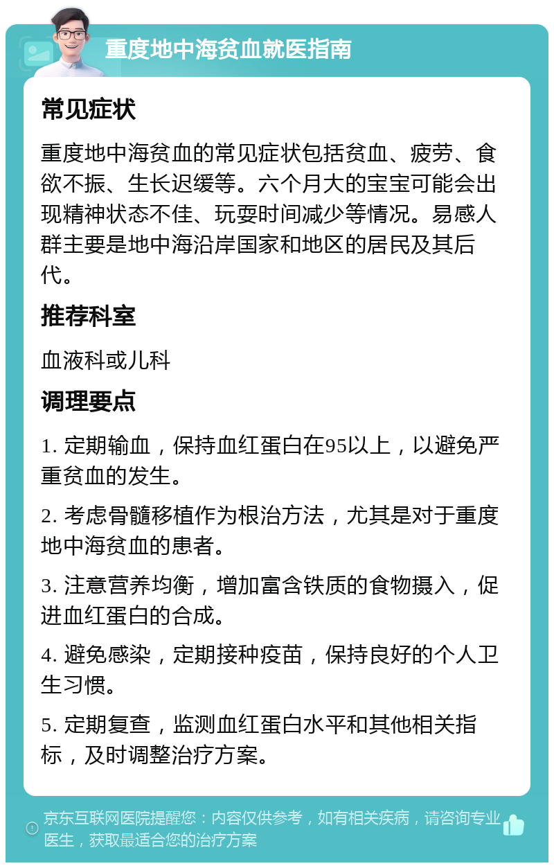 重度地中海贫血就医指南 常见症状 重度地中海贫血的常见症状包括贫血、疲劳、食欲不振、生长迟缓等。六个月大的宝宝可能会出现精神状态不佳、玩耍时间减少等情况。易感人群主要是地中海沿岸国家和地区的居民及其后代。 推荐科室 血液科或儿科 调理要点 1. 定期输血，保持血红蛋白在95以上，以避免严重贫血的发生。 2. 考虑骨髓移植作为根治方法，尤其是对于重度地中海贫血的患者。 3. 注意营养均衡，增加富含铁质的食物摄入，促进血红蛋白的合成。 4. 避免感染，定期接种疫苗，保持良好的个人卫生习惯。 5. 定期复查，监测血红蛋白水平和其他相关指标，及时调整治疗方案。