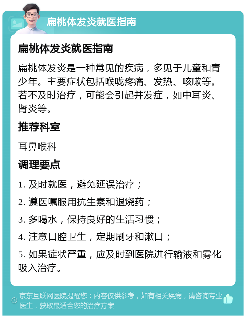 扁桃体发炎就医指南 扁桃体发炎就医指南 扁桃体发炎是一种常见的疾病，多见于儿童和青少年。主要症状包括喉咙疼痛、发热、咳嗽等。若不及时治疗，可能会引起并发症，如中耳炎、肾炎等。 推荐科室 耳鼻喉科 调理要点 1. 及时就医，避免延误治疗； 2. 遵医嘱服用抗生素和退烧药； 3. 多喝水，保持良好的生活习惯； 4. 注意口腔卫生，定期刷牙和漱口； 5. 如果症状严重，应及时到医院进行输液和雾化吸入治疗。