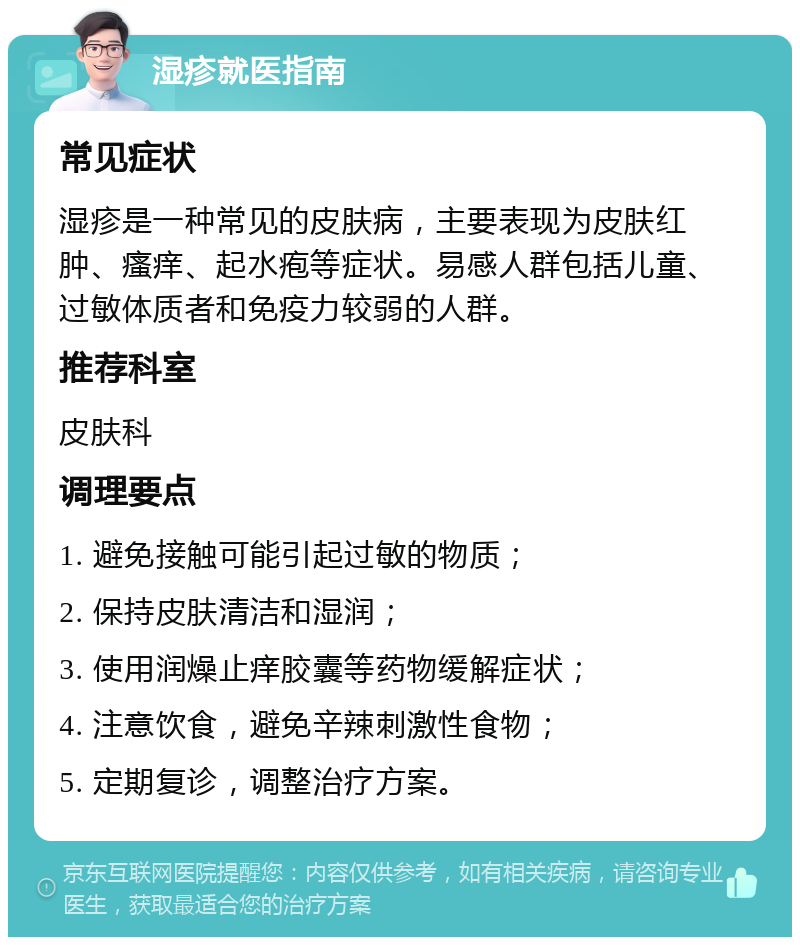 湿疹就医指南 常见症状 湿疹是一种常见的皮肤病，主要表现为皮肤红肿、瘙痒、起水疱等症状。易感人群包括儿童、过敏体质者和免疫力较弱的人群。 推荐科室 皮肤科 调理要点 1. 避免接触可能引起过敏的物质； 2. 保持皮肤清洁和湿润； 3. 使用润燥止痒胶囊等药物缓解症状； 4. 注意饮食，避免辛辣刺激性食物； 5. 定期复诊，调整治疗方案。