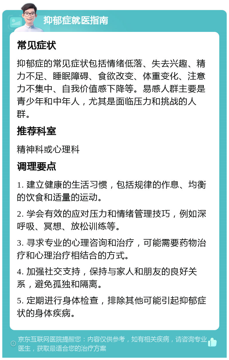 抑郁症就医指南 常见症状 抑郁症的常见症状包括情绪低落、失去兴趣、精力不足、睡眠障碍、食欲改变、体重变化、注意力不集中、自我价值感下降等。易感人群主要是青少年和中年人，尤其是面临压力和挑战的人群。 推荐科室 精神科或心理科 调理要点 1. 建立健康的生活习惯，包括规律的作息、均衡的饮食和适量的运动。 2. 学会有效的应对压力和情绪管理技巧，例如深呼吸、冥想、放松训练等。 3. 寻求专业的心理咨询和治疗，可能需要药物治疗和心理治疗相结合的方式。 4. 加强社交支持，保持与家人和朋友的良好关系，避免孤独和隔离。 5. 定期进行身体检查，排除其他可能引起抑郁症状的身体疾病。