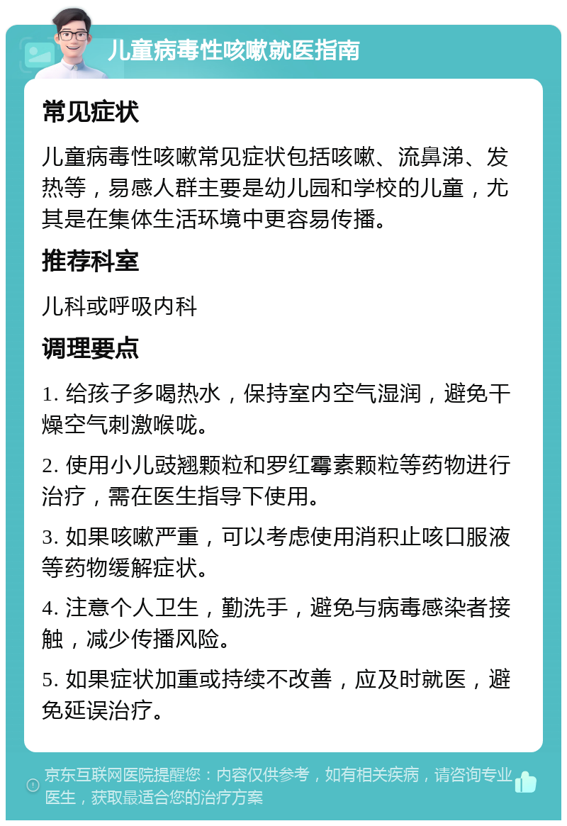 儿童病毒性咳嗽就医指南 常见症状 儿童病毒性咳嗽常见症状包括咳嗽、流鼻涕、发热等，易感人群主要是幼儿园和学校的儿童，尤其是在集体生活环境中更容易传播。 推荐科室 儿科或呼吸内科 调理要点 1. 给孩子多喝热水，保持室内空气湿润，避免干燥空气刺激喉咙。 2. 使用小儿豉翘颗粒和罗红霉素颗粒等药物进行治疗，需在医生指导下使用。 3. 如果咳嗽严重，可以考虑使用消积止咳口服液等药物缓解症状。 4. 注意个人卫生，勤洗手，避免与病毒感染者接触，减少传播风险。 5. 如果症状加重或持续不改善，应及时就医，避免延误治疗。