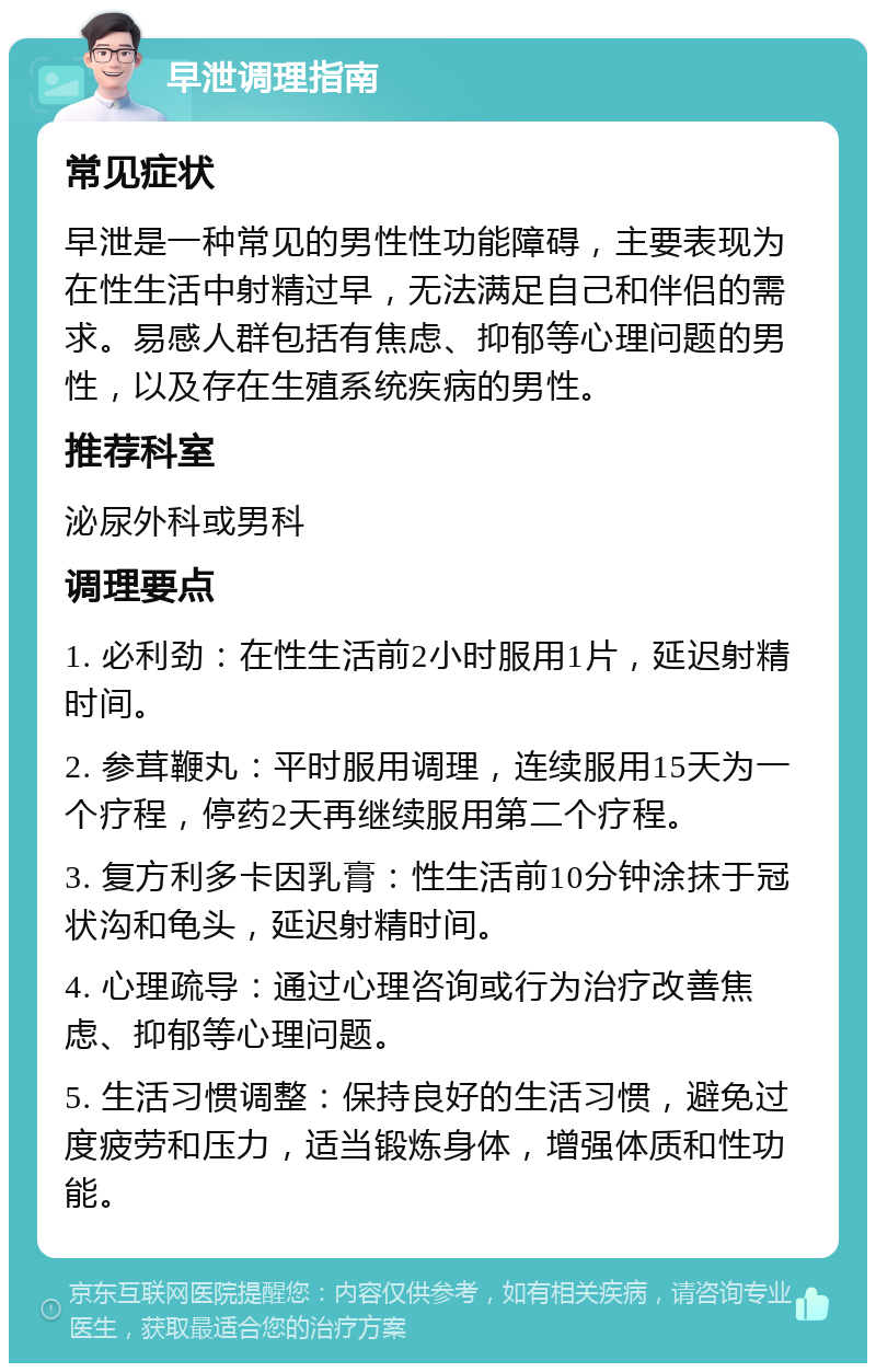 早泄调理指南 常见症状 早泄是一种常见的男性性功能障碍，主要表现为在性生活中射精过早，无法满足自己和伴侣的需求。易感人群包括有焦虑、抑郁等心理问题的男性，以及存在生殖系统疾病的男性。 推荐科室 泌尿外科或男科 调理要点 1. 必利劲：在性生活前2小时服用1片，延迟射精时间。 2. 参茸鞭丸：平时服用调理，连续服用15天为一个疗程，停药2天再继续服用第二个疗程。 3. 复方利多卡因乳膏：性生活前10分钟涂抹于冠状沟和龟头，延迟射精时间。 4. 心理疏导：通过心理咨询或行为治疗改善焦虑、抑郁等心理问题。 5. 生活习惯调整：保持良好的生活习惯，避免过度疲劳和压力，适当锻炼身体，增强体质和性功能。