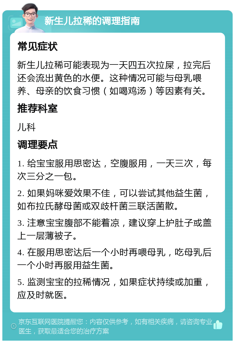 新生儿拉稀的调理指南 常见症状 新生儿拉稀可能表现为一天四五次拉屎，拉完后还会流出黄色的水便。这种情况可能与母乳喂养、母亲的饮食习惯（如喝鸡汤）等因素有关。 推荐科室 儿科 调理要点 1. 给宝宝服用思密达，空腹服用，一天三次，每次三分之一包。 2. 如果妈咪爱效果不佳，可以尝试其他益生菌，如布拉氏酵母菌或双歧杆菌三联活菌散。 3. 注意宝宝腹部不能着凉，建议穿上护肚子或盖上一层薄被子。 4. 在服用思密达后一个小时再喂母乳，吃母乳后一个小时再服用益生菌。 5. 监测宝宝的拉稀情况，如果症状持续或加重，应及时就医。