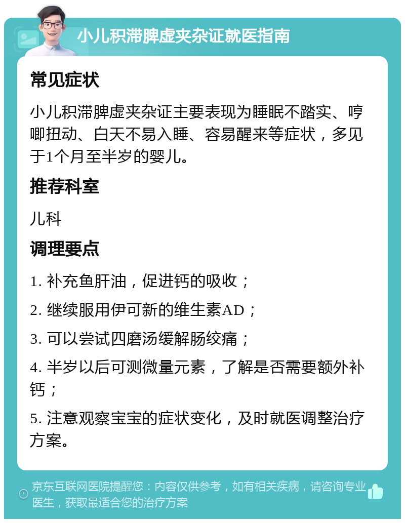 小儿积滞脾虚夹杂证就医指南 常见症状 小儿积滞脾虚夹杂证主要表现为睡眠不踏实、哼唧扭动、白天不易入睡、容易醒来等症状，多见于1个月至半岁的婴儿。 推荐科室 儿科 调理要点 1. 补充鱼肝油，促进钙的吸收； 2. 继续服用伊可新的维生素AD； 3. 可以尝试四磨汤缓解肠绞痛； 4. 半岁以后可测微量元素，了解是否需要额外补钙； 5. 注意观察宝宝的症状变化，及时就医调整治疗方案。