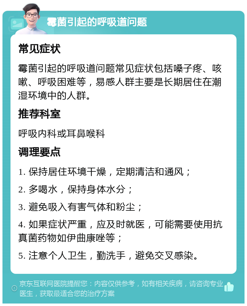 霉菌引起的呼吸道问题 常见症状 霉菌引起的呼吸道问题常见症状包括嗓子疼、咳嗽、呼吸困难等，易感人群主要是长期居住在潮湿环境中的人群。 推荐科室 呼吸内科或耳鼻喉科 调理要点 1. 保持居住环境干燥，定期清洁和通风； 2. 多喝水，保持身体水分； 3. 避免吸入有害气体和粉尘； 4. 如果症状严重，应及时就医，可能需要使用抗真菌药物如伊曲康唑等； 5. 注意个人卫生，勤洗手，避免交叉感染。