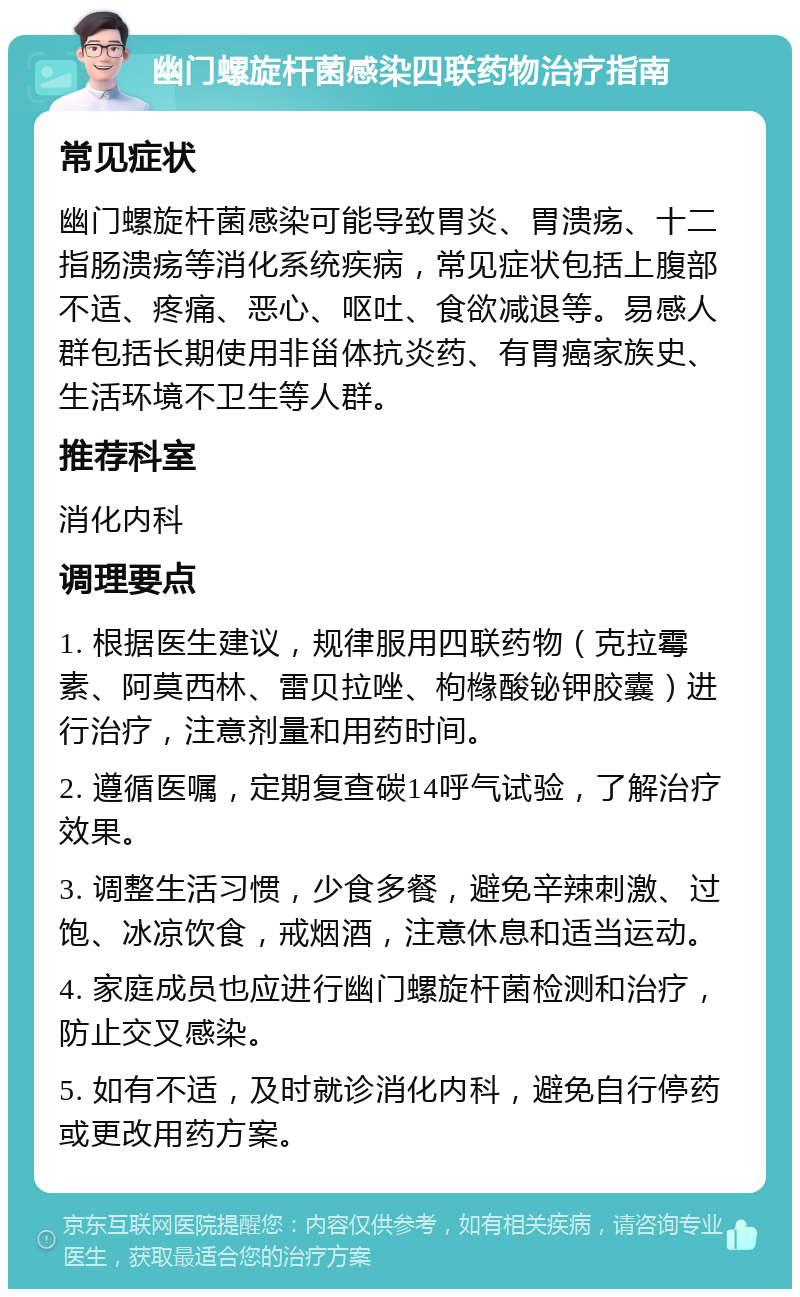 幽门螺旋杆菌感染四联药物治疗指南 常见症状 幽门螺旋杆菌感染可能导致胃炎、胃溃疡、十二指肠溃疡等消化系统疾病，常见症状包括上腹部不适、疼痛、恶心、呕吐、食欲减退等。易感人群包括长期使用非甾体抗炎药、有胃癌家族史、生活环境不卫生等人群。 推荐科室 消化内科 调理要点 1. 根据医生建议，规律服用四联药物（克拉霉素、阿莫西林、雷贝拉唑、枸橼酸铋钾胶囊）进行治疗，注意剂量和用药时间。 2. 遵循医嘱，定期复查碳14呼气试验，了解治疗效果。 3. 调整生活习惯，少食多餐，避免辛辣刺激、过饱、冰凉饮食，戒烟酒，注意休息和适当运动。 4. 家庭成员也应进行幽门螺旋杆菌检测和治疗，防止交叉感染。 5. 如有不适，及时就诊消化内科，避免自行停药或更改用药方案。