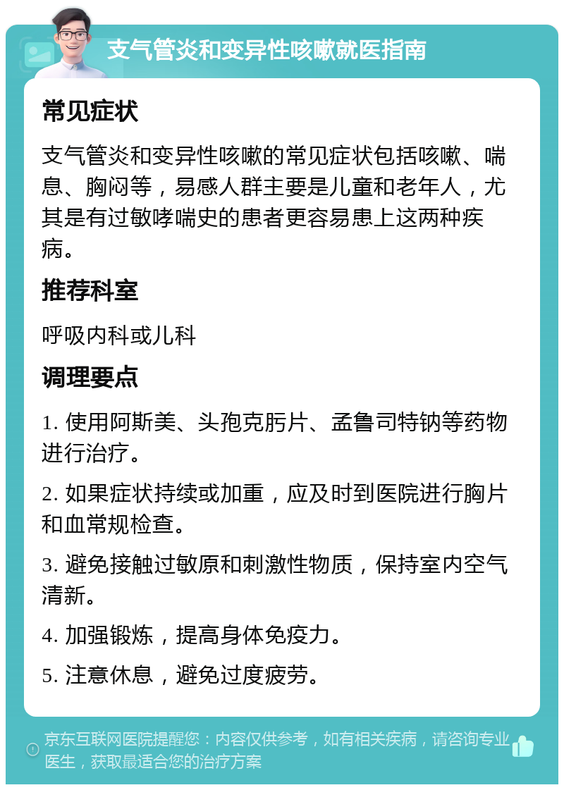 支气管炎和变异性咳嗽就医指南 常见症状 支气管炎和变异性咳嗽的常见症状包括咳嗽、喘息、胸闷等，易感人群主要是儿童和老年人，尤其是有过敏哮喘史的患者更容易患上这两种疾病。 推荐科室 呼吸内科或儿科 调理要点 1. 使用阿斯美、头孢克肟片、孟鲁司特钠等药物进行治疗。 2. 如果症状持续或加重，应及时到医院进行胸片和血常规检查。 3. 避免接触过敏原和刺激性物质，保持室内空气清新。 4. 加强锻炼，提高身体免疫力。 5. 注意休息，避免过度疲劳。