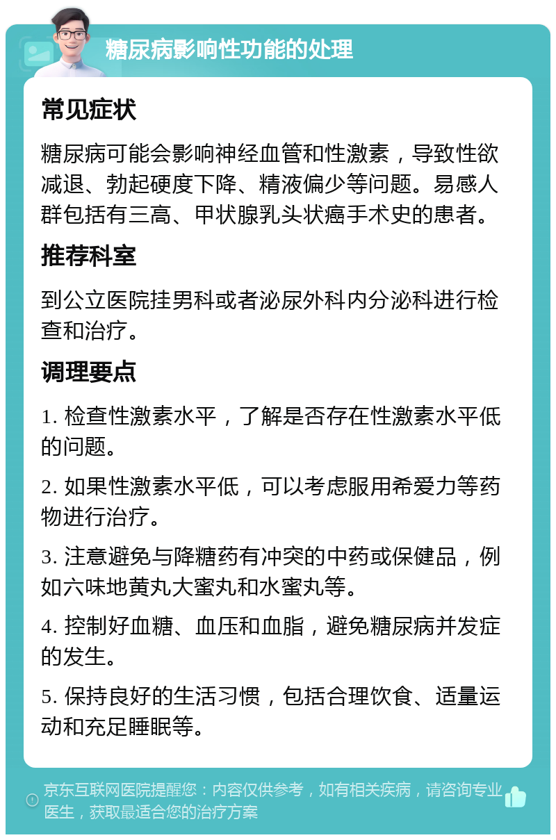 糖尿病影响性功能的处理 常见症状 糖尿病可能会影响神经血管和性激素，导致性欲减退、勃起硬度下降、精液偏少等问题。易感人群包括有三高、甲状腺乳头状癌手术史的患者。 推荐科室 到公立医院挂男科或者泌尿外科内分泌科进行检查和治疗。 调理要点 1. 检查性激素水平，了解是否存在性激素水平低的问题。 2. 如果性激素水平低，可以考虑服用希爱力等药物进行治疗。 3. 注意避免与降糖药有冲突的中药或保健品，例如六味地黄丸大蜜丸和水蜜丸等。 4. 控制好血糖、血压和血脂，避免糖尿病并发症的发生。 5. 保持良好的生活习惯，包括合理饮食、适量运动和充足睡眠等。