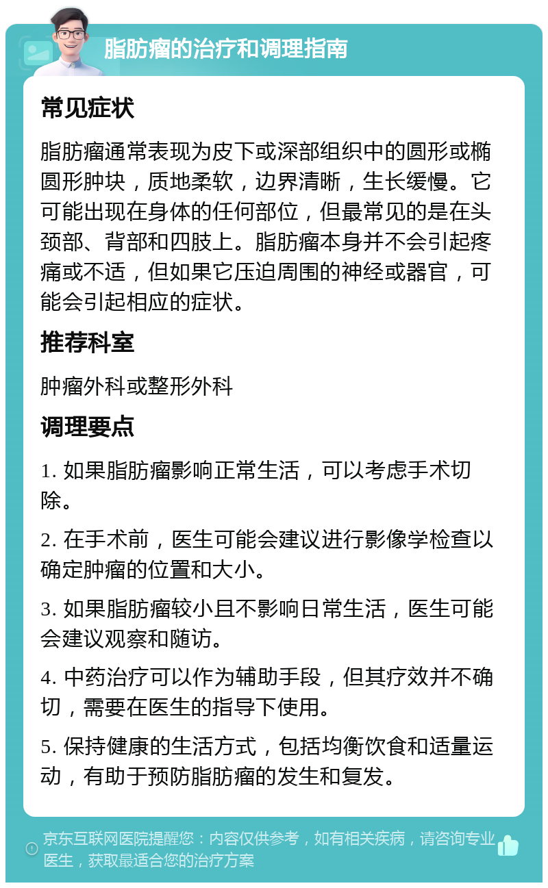 脂肪瘤的治疗和调理指南 常见症状 脂肪瘤通常表现为皮下或深部组织中的圆形或椭圆形肿块，质地柔软，边界清晰，生长缓慢。它可能出现在身体的任何部位，但最常见的是在头颈部、背部和四肢上。脂肪瘤本身并不会引起疼痛或不适，但如果它压迫周围的神经或器官，可能会引起相应的症状。 推荐科室 肿瘤外科或整形外科 调理要点 1. 如果脂肪瘤影响正常生活，可以考虑手术切除。 2. 在手术前，医生可能会建议进行影像学检查以确定肿瘤的位置和大小。 3. 如果脂肪瘤较小且不影响日常生活，医生可能会建议观察和随访。 4. 中药治疗可以作为辅助手段，但其疗效并不确切，需要在医生的指导下使用。 5. 保持健康的生活方式，包括均衡饮食和适量运动，有助于预防脂肪瘤的发生和复发。