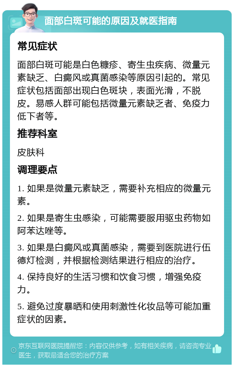 面部白斑可能的原因及就医指南 常见症状 面部白斑可能是白色糠疹、寄生虫疾病、微量元素缺乏、白癜风或真菌感染等原因引起的。常见症状包括面部出现白色斑块，表面光滑，不脱皮。易感人群可能包括微量元素缺乏者、免疫力低下者等。 推荐科室 皮肤科 调理要点 1. 如果是微量元素缺乏，需要补充相应的微量元素。 2. 如果是寄生虫感染，可能需要服用驱虫药物如阿苯达唑等。 3. 如果是白癜风或真菌感染，需要到医院进行伍德灯检测，并根据检测结果进行相应的治疗。 4. 保持良好的生活习惯和饮食习惯，增强免疫力。 5. 避免过度暴晒和使用刺激性化妆品等可能加重症状的因素。