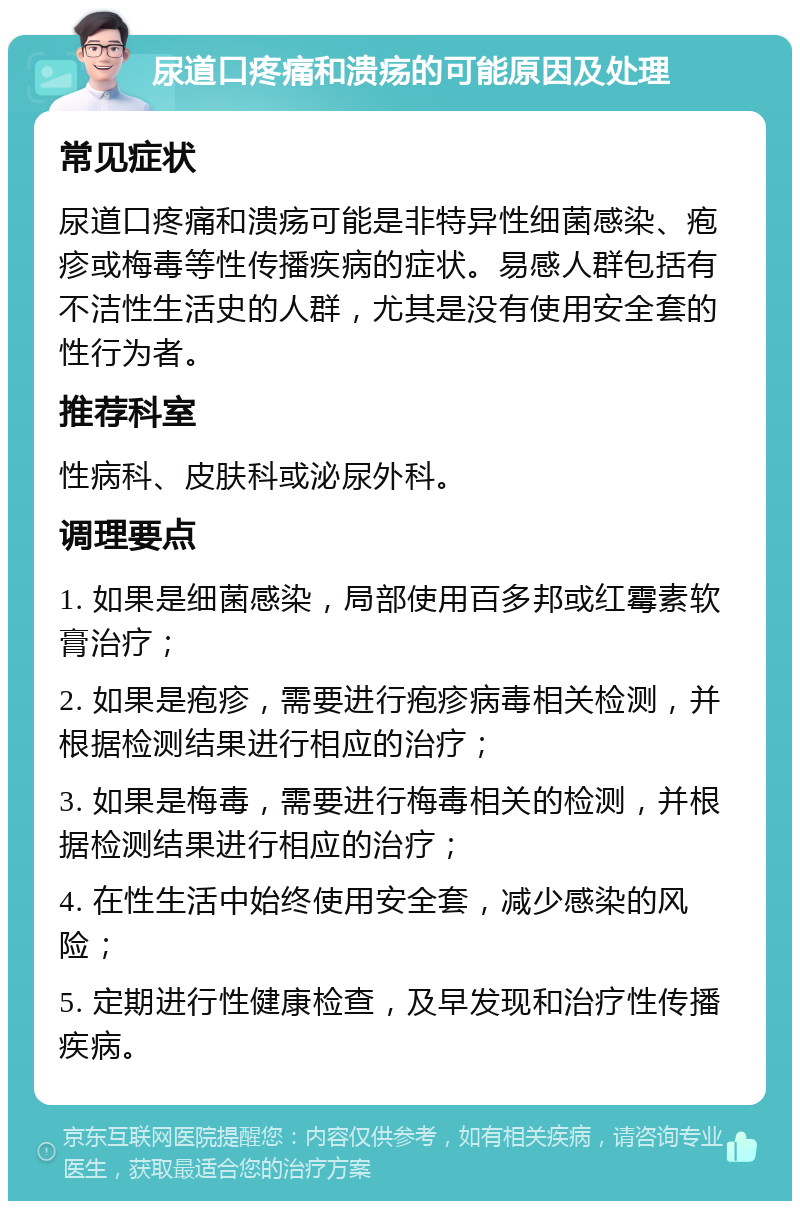 尿道口疼痛和溃疡的可能原因及处理 常见症状 尿道口疼痛和溃疡可能是非特异性细菌感染、疱疹或梅毒等性传播疾病的症状。易感人群包括有不洁性生活史的人群，尤其是没有使用安全套的性行为者。 推荐科室 性病科、皮肤科或泌尿外科。 调理要点 1. 如果是细菌感染，局部使用百多邦或红霉素软膏治疗； 2. 如果是疱疹，需要进行疱疹病毒相关检测，并根据检测结果进行相应的治疗； 3. 如果是梅毒，需要进行梅毒相关的检测，并根据检测结果进行相应的治疗； 4. 在性生活中始终使用安全套，减少感染的风险； 5. 定期进行性健康检查，及早发现和治疗性传播疾病。