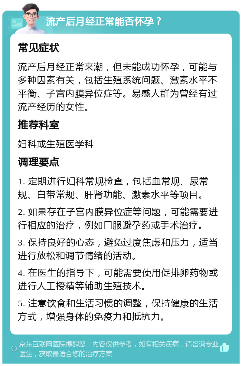 流产后月经正常能否怀孕？ 常见症状 流产后月经正常来潮，但未能成功怀孕，可能与多种因素有关，包括生殖系统问题、激素水平不平衡、子宫内膜异位症等。易感人群为曾经有过流产经历的女性。 推荐科室 妇科或生殖医学科 调理要点 1. 定期进行妇科常规检查，包括血常规、尿常规、白带常规、肝肾功能、激素水平等项目。 2. 如果存在子宫内膜异位症等问题，可能需要进行相应的治疗，例如口服避孕药或手术治疗。 3. 保持良好的心态，避免过度焦虑和压力，适当进行放松和调节情绪的活动。 4. 在医生的指导下，可能需要使用促排卵药物或进行人工授精等辅助生殖技术。 5. 注意饮食和生活习惯的调整，保持健康的生活方式，增强身体的免疫力和抵抗力。