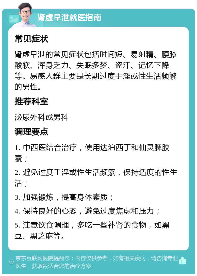 肾虚早泄就医指南 常见症状 肾虚早泄的常见症状包括时间短、易射精、腰膝酸软、浑身乏力、失眠多梦、盗汗、记忆下降等。易感人群主要是长期过度手淫或性生活频繁的男性。 推荐科室 泌尿外科或男科 调理要点 1. 中西医结合治疗，使用达泊西丁和仙灵脾胶囊； 2. 避免过度手淫或性生活频繁，保持适度的性生活； 3. 加强锻炼，提高身体素质； 4. 保持良好的心态，避免过度焦虑和压力； 5. 注意饮食调理，多吃一些补肾的食物，如黑豆、黑芝麻等。