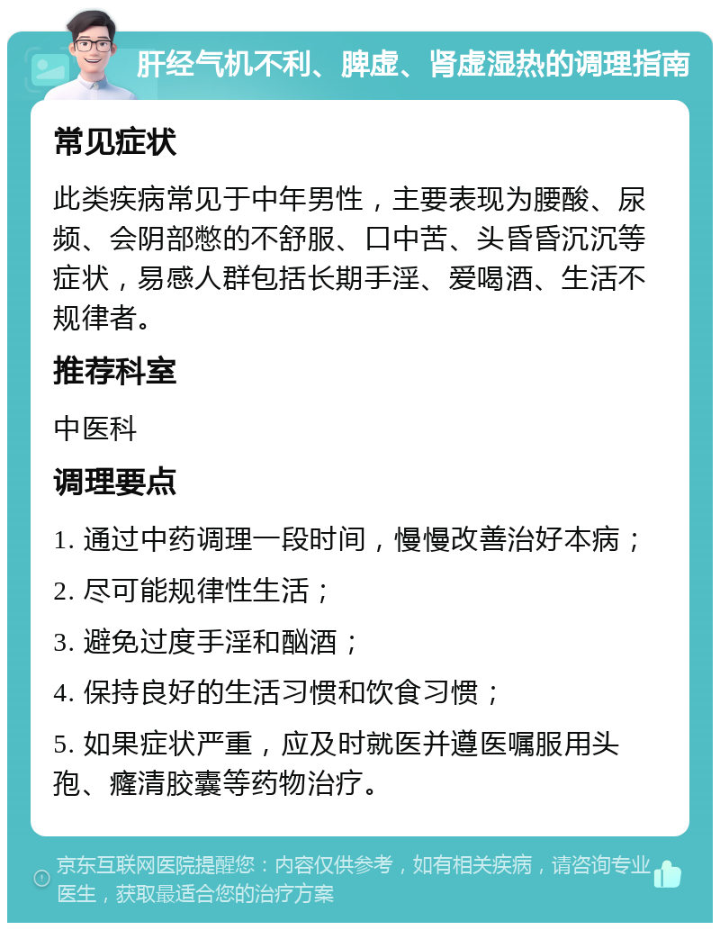 肝经气机不利、脾虚、肾虚湿热的调理指南 常见症状 此类疾病常见于中年男性，主要表现为腰酸、尿频、会阴部憋的不舒服、口中苦、头昏昏沉沉等症状，易感人群包括长期手淫、爱喝酒、生活不规律者。 推荐科室 中医科 调理要点 1. 通过中药调理一段时间，慢慢改善治好本病； 2. 尽可能规律性生活； 3. 避免过度手淫和酗酒； 4. 保持良好的生活习惯和饮食习惯； 5. 如果症状严重，应及时就医并遵医嘱服用头孢、癃清胶囊等药物治疗。