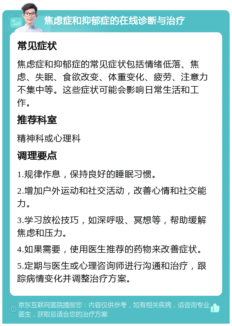 焦虑症和抑郁症的在线诊断与治疗 常见症状 焦虑症和抑郁症的常见症状包括情绪低落、焦虑、失眠、食欲改变、体重变化、疲劳、注意力不集中等。这些症状可能会影响日常生活和工作。 推荐科室 精神科或心理科 调理要点 1.规律作息，保持良好的睡眠习惯。 2.增加户外运动和社交活动，改善心情和社交能力。 3.学习放松技巧，如深呼吸、冥想等，帮助缓解焦虑和压力。 4.如果需要，使用医生推荐的药物来改善症状。 5.定期与医生或心理咨询师进行沟通和治疗，跟踪病情变化并调整治疗方案。