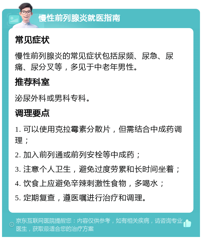 慢性前列腺炎就医指南 常见症状 慢性前列腺炎的常见症状包括尿频、尿急、尿痛、尿分叉等，多见于中老年男性。 推荐科室 泌尿外科或男科专科。 调理要点 1. 可以使用克拉霉素分散片，但需结合中成药调理； 2. 加入前列通或前列安栓等中成药； 3. 注意个人卫生，避免过度劳累和长时间坐着； 4. 饮食上应避免辛辣刺激性食物，多喝水； 5. 定期复查，遵医嘱进行治疗和调理。