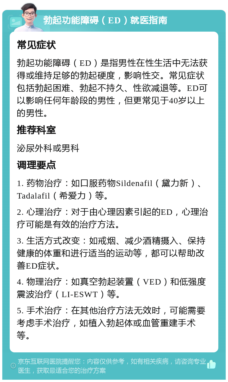 勃起功能障碍（ED）就医指南 常见症状 勃起功能障碍（ED）是指男性在性生活中无法获得或维持足够的勃起硬度，影响性交。常见症状包括勃起困难、勃起不持久、性欲减退等。ED可以影响任何年龄段的男性，但更常见于40岁以上的男性。 推荐科室 泌尿外科或男科 调理要点 1. 药物治疗：如口服药物Sildenafil（黛力新）、Tadalafil（希爱力）等。 2. 心理治疗：对于由心理因素引起的ED，心理治疗可能是有效的治疗方法。 3. 生活方式改变：如戒烟、减少酒精摄入、保持健康的体重和进行适当的运动等，都可以帮助改善ED症状。 4. 物理治疗：如真空勃起装置（VED）和低强度震波治疗（LI-ESWT）等。 5. 手术治疗：在其他治疗方法无效时，可能需要考虑手术治疗，如植入勃起体或血管重建手术等。