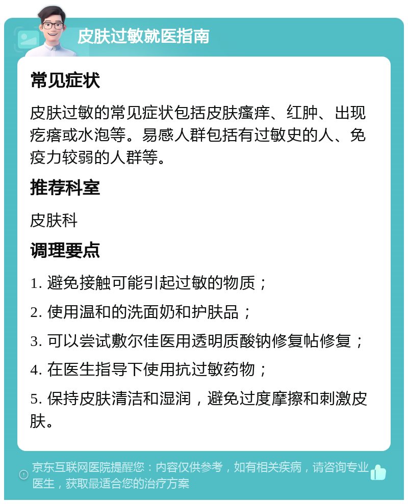 皮肤过敏就医指南 常见症状 皮肤过敏的常见症状包括皮肤瘙痒、红肿、出现疙瘩或水泡等。易感人群包括有过敏史的人、免疫力较弱的人群等。 推荐科室 皮肤科 调理要点 1. 避免接触可能引起过敏的物质； 2. 使用温和的洗面奶和护肤品； 3. 可以尝试敷尔佳医用透明质酸钠修复帖修复； 4. 在医生指导下使用抗过敏药物； 5. 保持皮肤清洁和湿润，避免过度摩擦和刺激皮肤。