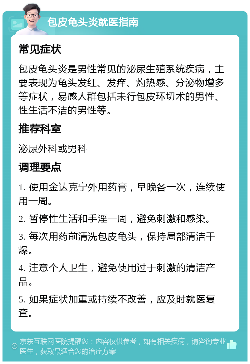 包皮龟头炎就医指南 常见症状 包皮龟头炎是男性常见的泌尿生殖系统疾病，主要表现为龟头发红、发痒、灼热感、分泌物增多等症状，易感人群包括未行包皮环切术的男性、性生活不洁的男性等。 推荐科室 泌尿外科或男科 调理要点 1. 使用金达克宁外用药膏，早晚各一次，连续使用一周。 2. 暂停性生活和手淫一周，避免刺激和感染。 3. 每次用药前清洗包皮龟头，保持局部清洁干燥。 4. 注意个人卫生，避免使用过于刺激的清洁产品。 5. 如果症状加重或持续不改善，应及时就医复查。