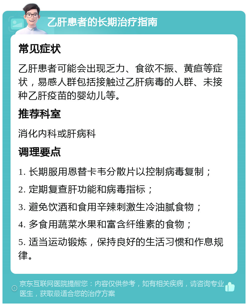 乙肝患者的长期治疗指南 常见症状 乙肝患者可能会出现乏力、食欲不振、黄疸等症状，易感人群包括接触过乙肝病毒的人群、未接种乙肝疫苗的婴幼儿等。 推荐科室 消化内科或肝病科 调理要点 1. 长期服用恩替卡韦分散片以控制病毒复制； 2. 定期复查肝功能和病毒指标； 3. 避免饮酒和食用辛辣刺激生冷油腻食物； 4. 多食用蔬菜水果和富含纤维素的食物； 5. 适当运动锻炼，保持良好的生活习惯和作息规律。