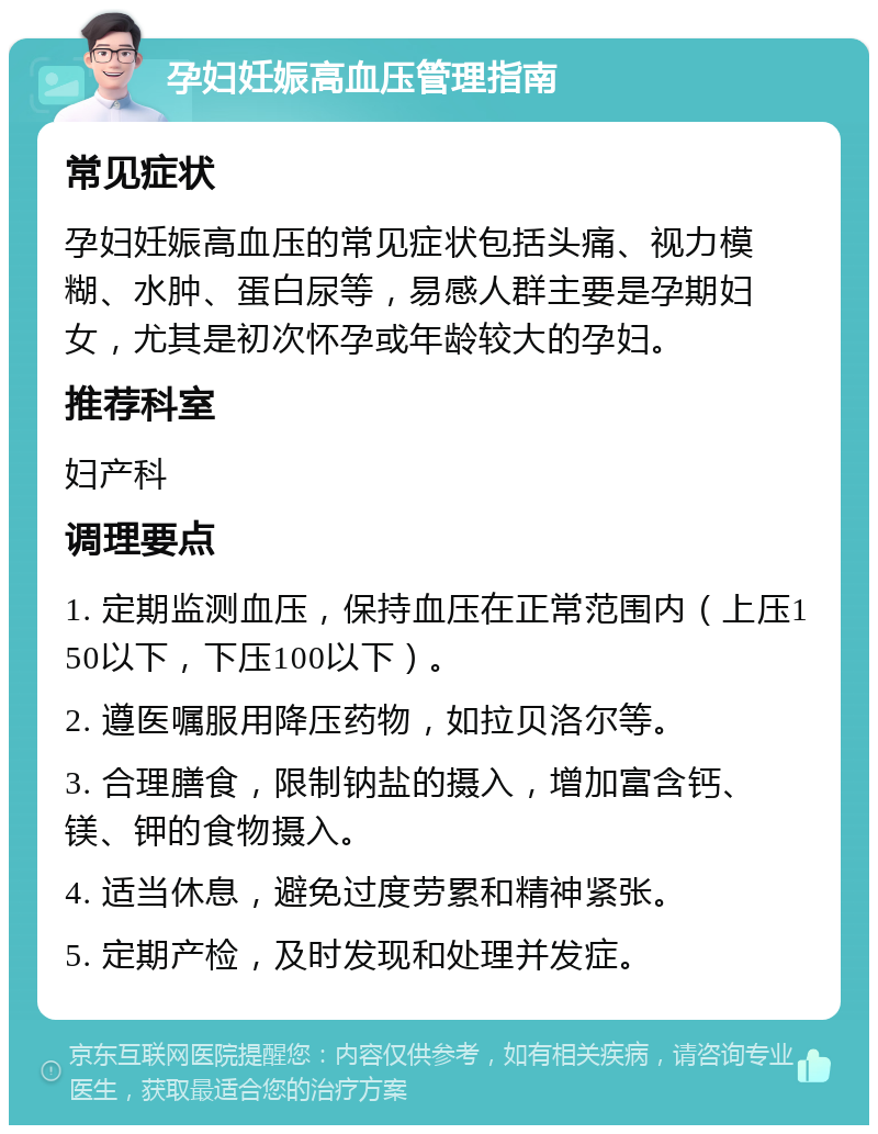 孕妇妊娠高血压管理指南 常见症状 孕妇妊娠高血压的常见症状包括头痛、视力模糊、水肿、蛋白尿等，易感人群主要是孕期妇女，尤其是初次怀孕或年龄较大的孕妇。 推荐科室 妇产科 调理要点 1. 定期监测血压，保持血压在正常范围内（上压150以下，下压100以下）。 2. 遵医嘱服用降压药物，如拉贝洛尔等。 3. 合理膳食，限制钠盐的摄入，增加富含钙、镁、钾的食物摄入。 4. 适当休息，避免过度劳累和精神紧张。 5. 定期产检，及时发现和处理并发症。