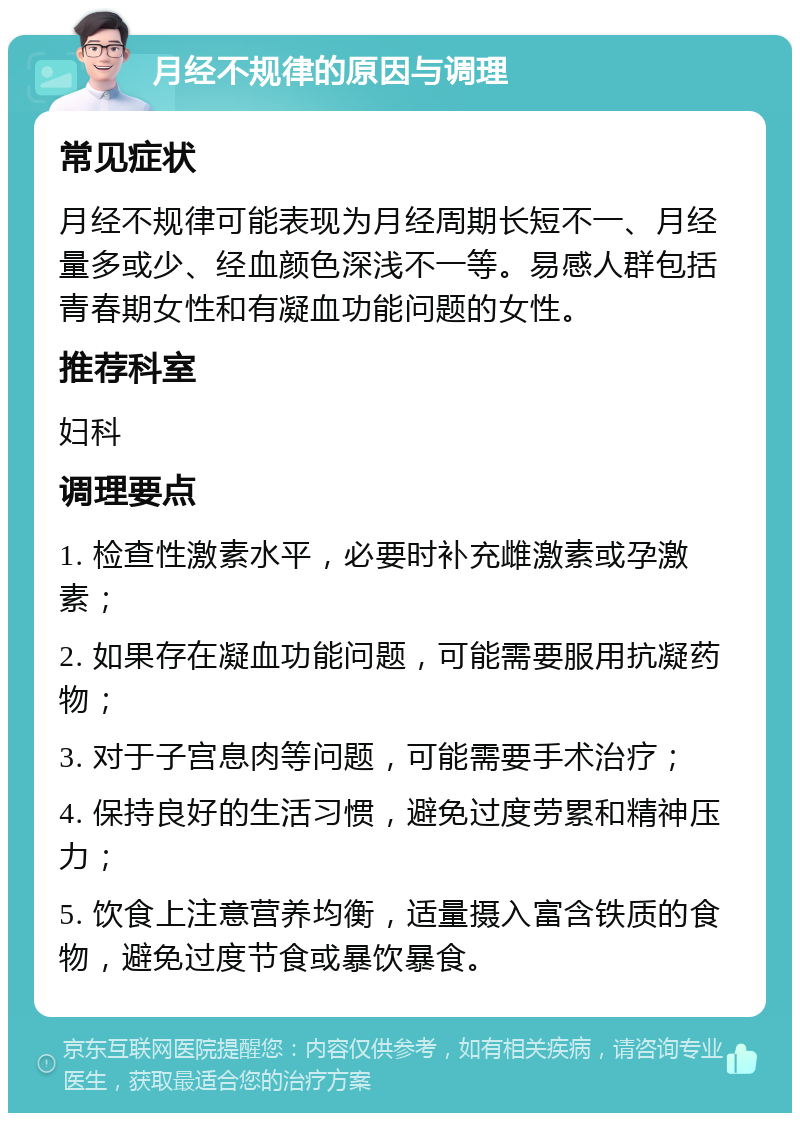 月经不规律的原因与调理 常见症状 月经不规律可能表现为月经周期长短不一、月经量多或少、经血颜色深浅不一等。易感人群包括青春期女性和有凝血功能问题的女性。 推荐科室 妇科 调理要点 1. 检查性激素水平，必要时补充雌激素或孕激素； 2. 如果存在凝血功能问题，可能需要服用抗凝药物； 3. 对于子宫息肉等问题，可能需要手术治疗； 4. 保持良好的生活习惯，避免过度劳累和精神压力； 5. 饮食上注意营养均衡，适量摄入富含铁质的食物，避免过度节食或暴饮暴食。