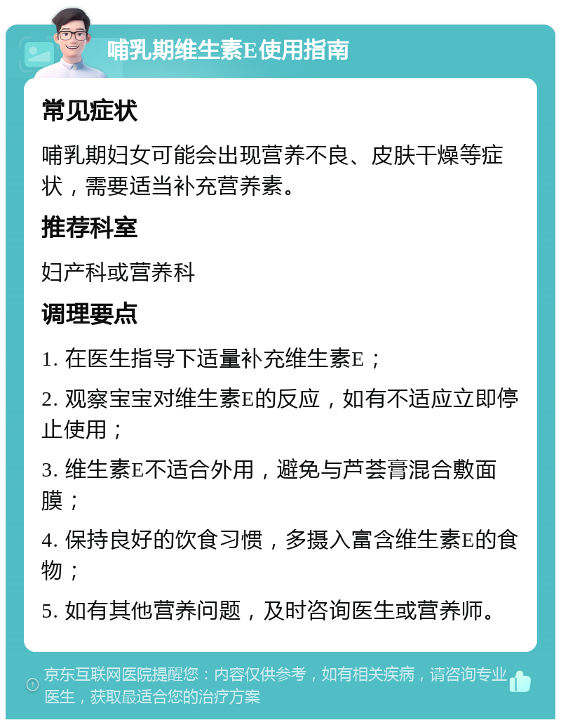 哺乳期维生素E使用指南 常见症状 哺乳期妇女可能会出现营养不良、皮肤干燥等症状，需要适当补充营养素。 推荐科室 妇产科或营养科 调理要点 1. 在医生指导下适量补充维生素E； 2. 观察宝宝对维生素E的反应，如有不适应立即停止使用； 3. 维生素E不适合外用，避免与芦荟膏混合敷面膜； 4. 保持良好的饮食习惯，多摄入富含维生素E的食物； 5. 如有其他营养问题，及时咨询医生或营养师。