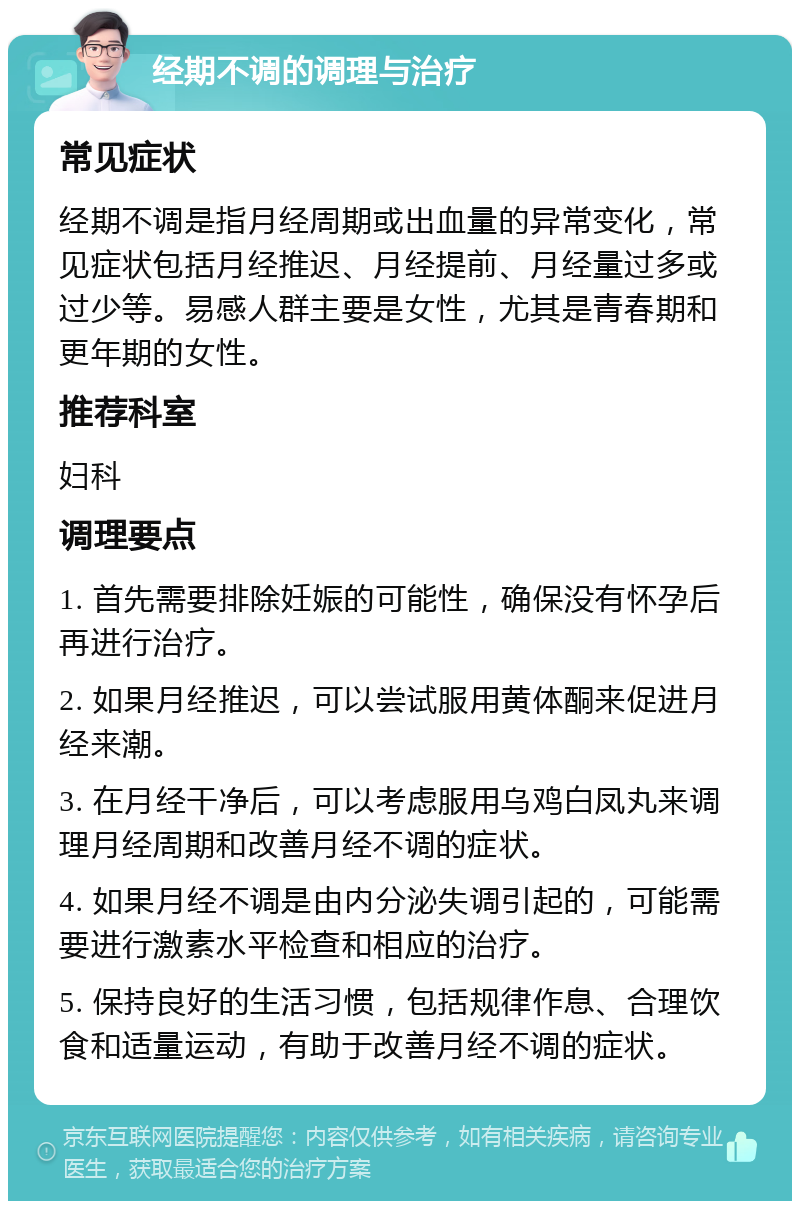 经期不调的调理与治疗 常见症状 经期不调是指月经周期或出血量的异常变化，常见症状包括月经推迟、月经提前、月经量过多或过少等。易感人群主要是女性，尤其是青春期和更年期的女性。 推荐科室 妇科 调理要点 1. 首先需要排除妊娠的可能性，确保没有怀孕后再进行治疗。 2. 如果月经推迟，可以尝试服用黄体酮来促进月经来潮。 3. 在月经干净后，可以考虑服用乌鸡白凤丸来调理月经周期和改善月经不调的症状。 4. 如果月经不调是由内分泌失调引起的，可能需要进行激素水平检查和相应的治疗。 5. 保持良好的生活习惯，包括规律作息、合理饮食和适量运动，有助于改善月经不调的症状。