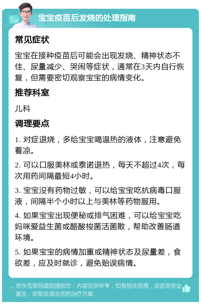 宝宝疫苗后发烧的处理指南 常见症状 宝宝在接种疫苗后可能会出现发烧、精神状态不佳、尿量减少、哭闹等症状，通常在3天内自行恢复，但需要密切观察宝宝的病情变化。 推荐科室 儿科 调理要点 1. 对症退烧，多给宝宝喝温热的液体，注意避免着凉。 2. 可以口服美林或泰诺退热，每天不超过4次，每次用药间隔最短4小时。 3. 宝宝没有药物过敏，可以给宝宝吃抗病毒口服液，间隔半个小时以上与美林等药物服用。 4. 如果宝宝出现便秘或排气困难，可以给宝宝吃妈咪爱益生菌或酪酸梭菌活菌散，帮助改善肠道环境。 5. 如果宝宝的病情加重或精神状态及尿量差，食欲差，应及时就诊，避免贻误病情。