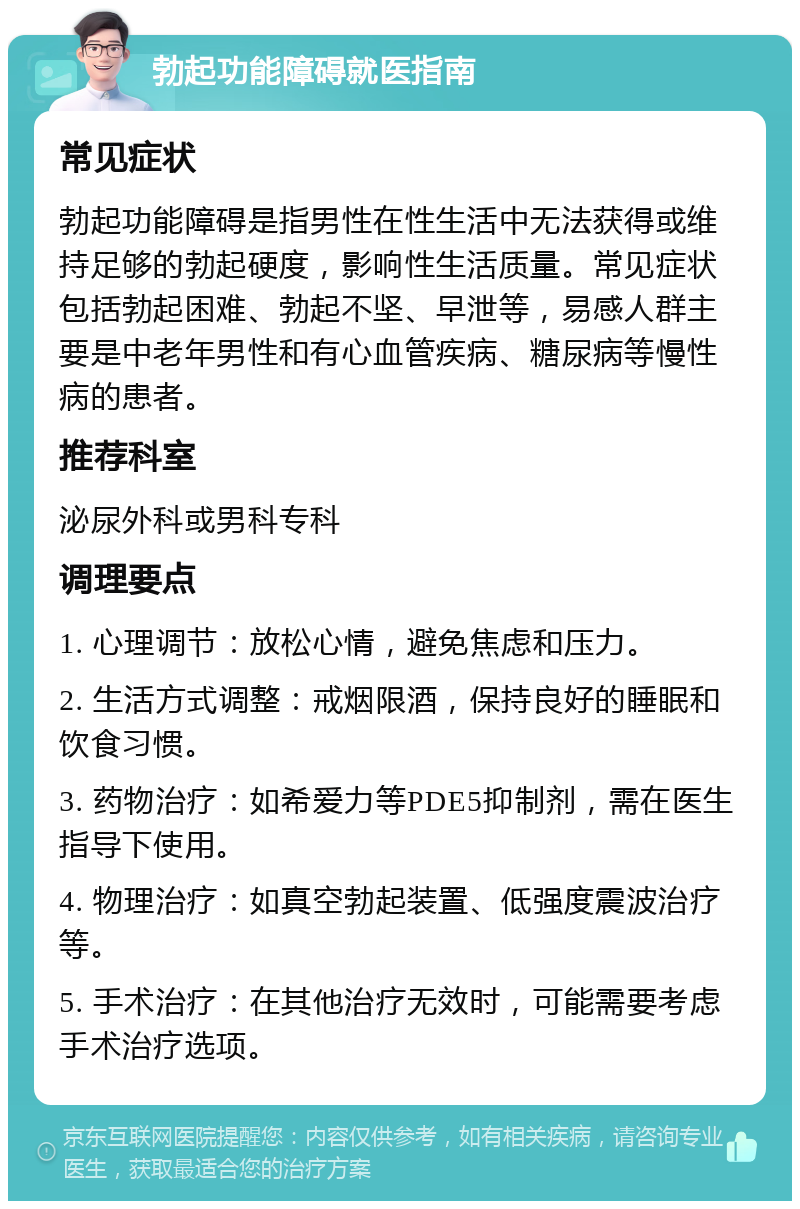 勃起功能障碍就医指南 常见症状 勃起功能障碍是指男性在性生活中无法获得或维持足够的勃起硬度，影响性生活质量。常见症状包括勃起困难、勃起不坚、早泄等，易感人群主要是中老年男性和有心血管疾病、糖尿病等慢性病的患者。 推荐科室 泌尿外科或男科专科 调理要点 1. 心理调节：放松心情，避免焦虑和压力。 2. 生活方式调整：戒烟限酒，保持良好的睡眠和饮食习惯。 3. 药物治疗：如希爱力等PDE5抑制剂，需在医生指导下使用。 4. 物理治疗：如真空勃起装置、低强度震波治疗等。 5. 手术治疗：在其他治疗无效时，可能需要考虑手术治疗选项。