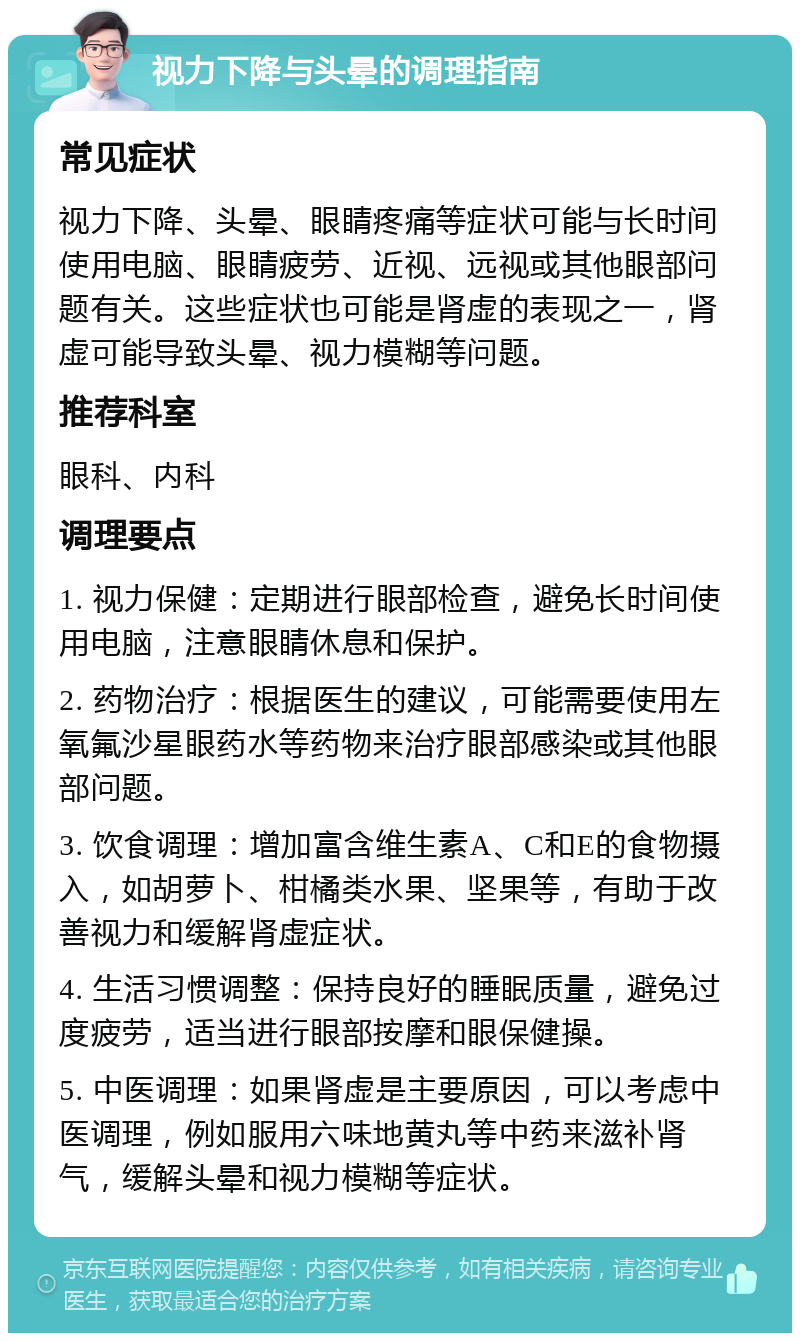 视力下降与头晕的调理指南 常见症状 视力下降、头晕、眼睛疼痛等症状可能与长时间使用电脑、眼睛疲劳、近视、远视或其他眼部问题有关。这些症状也可能是肾虚的表现之一，肾虚可能导致头晕、视力模糊等问题。 推荐科室 眼科、内科 调理要点 1. 视力保健：定期进行眼部检查，避免长时间使用电脑，注意眼睛休息和保护。 2. 药物治疗：根据医生的建议，可能需要使用左氧氟沙星眼药水等药物来治疗眼部感染或其他眼部问题。 3. 饮食调理：增加富含维生素A、C和E的食物摄入，如胡萝卜、柑橘类水果、坚果等，有助于改善视力和缓解肾虚症状。 4. 生活习惯调整：保持良好的睡眠质量，避免过度疲劳，适当进行眼部按摩和眼保健操。 5. 中医调理：如果肾虚是主要原因，可以考虑中医调理，例如服用六味地黄丸等中药来滋补肾气，缓解头晕和视力模糊等症状。