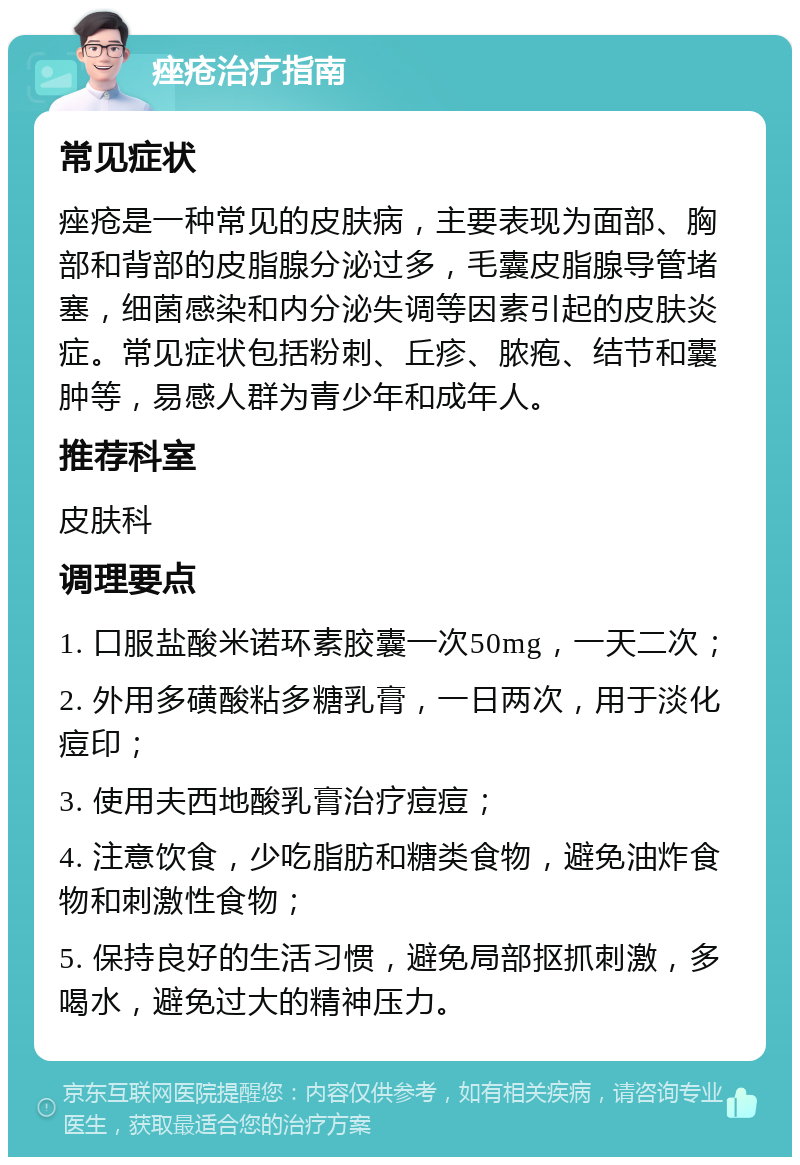 痤疮治疗指南 常见症状 痤疮是一种常见的皮肤病，主要表现为面部、胸部和背部的皮脂腺分泌过多，毛囊皮脂腺导管堵塞，细菌感染和内分泌失调等因素引起的皮肤炎症。常见症状包括粉刺、丘疹、脓疱、结节和囊肿等，易感人群为青少年和成年人。 推荐科室 皮肤科 调理要点 1. 口服盐酸米诺环素胶囊一次50mg，一天二次； 2. 外用多磺酸粘多糖乳膏，一日两次，用于淡化痘印； 3. 使用夫西地酸乳膏治疗痘痘； 4. 注意饮食，少吃脂肪和糖类食物，避免油炸食物和刺激性食物； 5. 保持良好的生活习惯，避免局部抠抓刺激，多喝水，避免过大的精神压力。