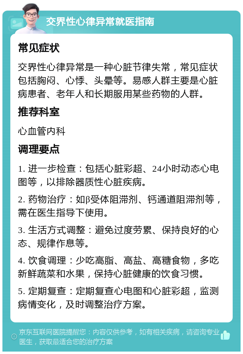 交界性心律异常就医指南 常见症状 交界性心律异常是一种心脏节律失常，常见症状包括胸闷、心悸、头晕等。易感人群主要是心脏病患者、老年人和长期服用某些药物的人群。 推荐科室 心血管内科 调理要点 1. 进一步检查：包括心脏彩超、24小时动态心电图等，以排除器质性心脏疾病。 2. 药物治疗：如β受体阻滞剂、钙通道阻滞剂等，需在医生指导下使用。 3. 生活方式调整：避免过度劳累、保持良好的心态、规律作息等。 4. 饮食调理：少吃高脂、高盐、高糖食物，多吃新鲜蔬菜和水果，保持心脏健康的饮食习惯。 5. 定期复查：定期复查心电图和心脏彩超，监测病情变化，及时调整治疗方案。