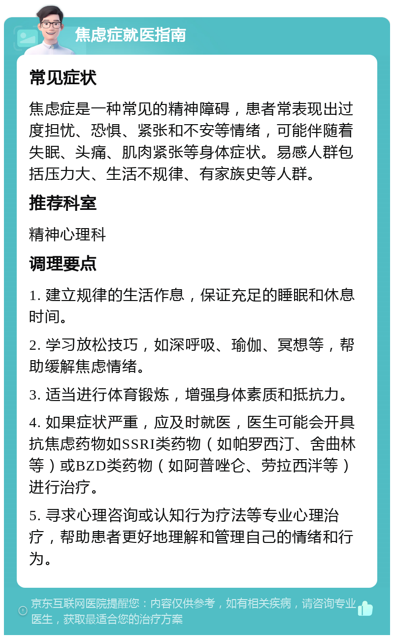 焦虑症就医指南 常见症状 焦虑症是一种常见的精神障碍，患者常表现出过度担忧、恐惧、紧张和不安等情绪，可能伴随着失眠、头痛、肌肉紧张等身体症状。易感人群包括压力大、生活不规律、有家族史等人群。 推荐科室 精神心理科 调理要点 1. 建立规律的生活作息，保证充足的睡眠和休息时间。 2. 学习放松技巧，如深呼吸、瑜伽、冥想等，帮助缓解焦虑情绪。 3. 适当进行体育锻炼，增强身体素质和抵抗力。 4. 如果症状严重，应及时就医，医生可能会开具抗焦虑药物如SSRI类药物（如帕罗西汀、舍曲林等）或BZD类药物（如阿普唑仑、劳拉西泮等）进行治疗。 5. 寻求心理咨询或认知行为疗法等专业心理治疗，帮助患者更好地理解和管理自己的情绪和行为。