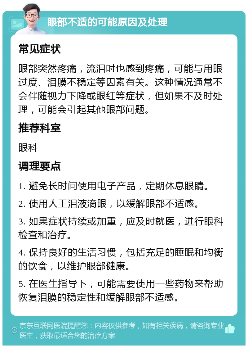 眼部不适的可能原因及处理 常见症状 眼部突然疼痛，流泪时也感到疼痛，可能与用眼过度、泪膜不稳定等因素有关。这种情况通常不会伴随视力下降或眼红等症状，但如果不及时处理，可能会引起其他眼部问题。 推荐科室 眼科 调理要点 1. 避免长时间使用电子产品，定期休息眼睛。 2. 使用人工泪液滴眼，以缓解眼部不适感。 3. 如果症状持续或加重，应及时就医，进行眼科检查和治疗。 4. 保持良好的生活习惯，包括充足的睡眠和均衡的饮食，以维护眼部健康。 5. 在医生指导下，可能需要使用一些药物来帮助恢复泪膜的稳定性和缓解眼部不适感。