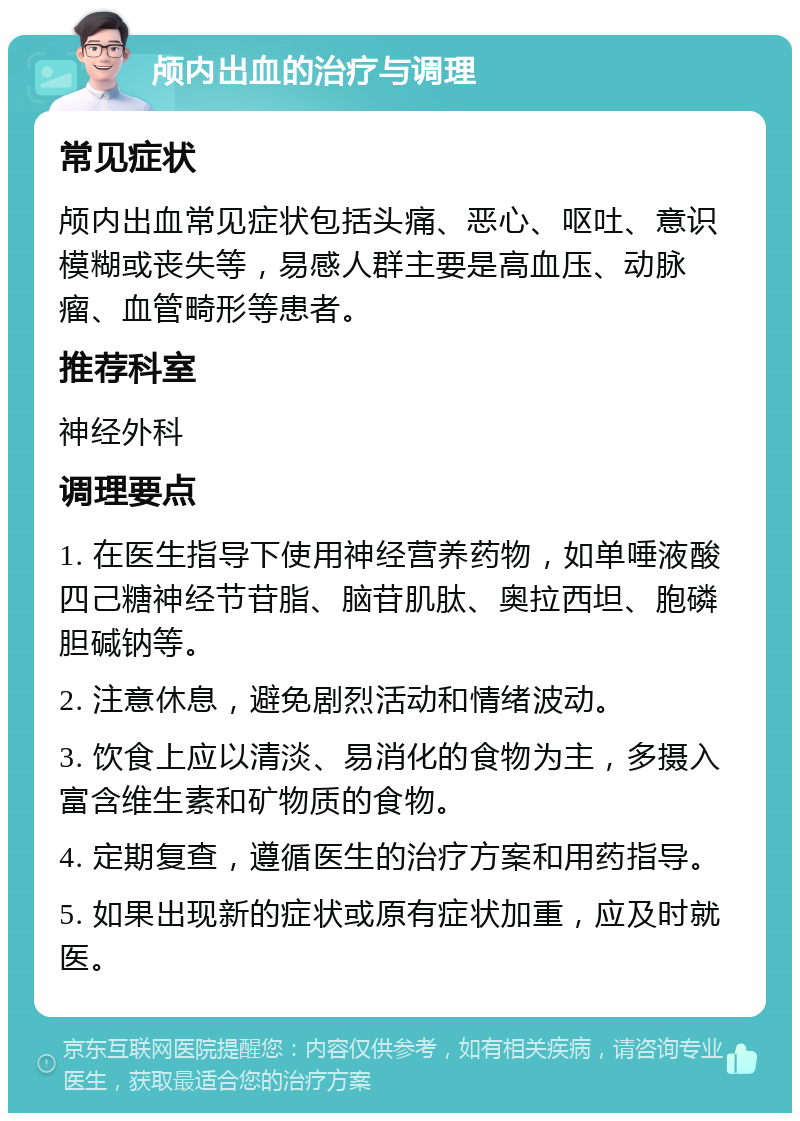 颅内出血的治疗与调理 常见症状 颅内出血常见症状包括头痛、恶心、呕吐、意识模糊或丧失等，易感人群主要是高血压、动脉瘤、血管畸形等患者。 推荐科室 神经外科 调理要点 1. 在医生指导下使用神经营养药物，如单唾液酸四己糖神经节苷脂、脑苷肌肽、奥拉西坦、胞磷胆碱钠等。 2. 注意休息，避免剧烈活动和情绪波动。 3. 饮食上应以清淡、易消化的食物为主，多摄入富含维生素和矿物质的食物。 4. 定期复查，遵循医生的治疗方案和用药指导。 5. 如果出现新的症状或原有症状加重，应及时就医。