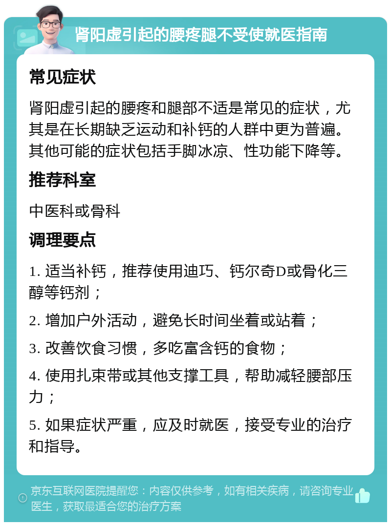 肾阳虚引起的腰疼腿不受使就医指南 常见症状 肾阳虚引起的腰疼和腿部不适是常见的症状，尤其是在长期缺乏运动和补钙的人群中更为普遍。其他可能的症状包括手脚冰凉、性功能下降等。 推荐科室 中医科或骨科 调理要点 1. 适当补钙，推荐使用迪巧、钙尔奇D或骨化三醇等钙剂； 2. 增加户外活动，避免长时间坐着或站着； 3. 改善饮食习惯，多吃富含钙的食物； 4. 使用扎束带或其他支撑工具，帮助减轻腰部压力； 5. 如果症状严重，应及时就医，接受专业的治疗和指导。