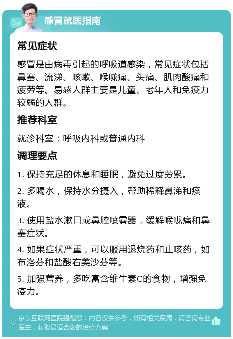 感冒就医指南 常见症状 感冒是由病毒引起的呼吸道感染，常见症状包括鼻塞、流涕、咳嗽、喉咙痛、头痛、肌肉酸痛和疲劳等。易感人群主要是儿童、老年人和免疫力较弱的人群。 推荐科室 就诊科室：呼吸内科或普通内科 调理要点 1. 保持充足的休息和睡眠，避免过度劳累。 2. 多喝水，保持水分摄入，帮助稀释鼻涕和痰液。 3. 使用盐水漱口或鼻腔喷雾器，缓解喉咙痛和鼻塞症状。 4. 如果症状严重，可以服用退烧药和止咳药，如布洛芬和盐酸右美沙芬等。 5. 加强营养，多吃富含维生素C的食物，增强免疫力。