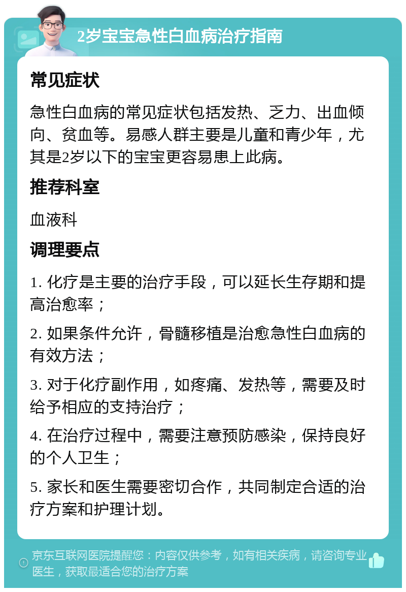 2岁宝宝急性白血病治疗指南 常见症状 急性白血病的常见症状包括发热、乏力、出血倾向、贫血等。易感人群主要是儿童和青少年，尤其是2岁以下的宝宝更容易患上此病。 推荐科室 血液科 调理要点 1. 化疗是主要的治疗手段，可以延长生存期和提高治愈率； 2. 如果条件允许，骨髓移植是治愈急性白血病的有效方法； 3. 对于化疗副作用，如疼痛、发热等，需要及时给予相应的支持治疗； 4. 在治疗过程中，需要注意预防感染，保持良好的个人卫生； 5. 家长和医生需要密切合作，共同制定合适的治疗方案和护理计划。