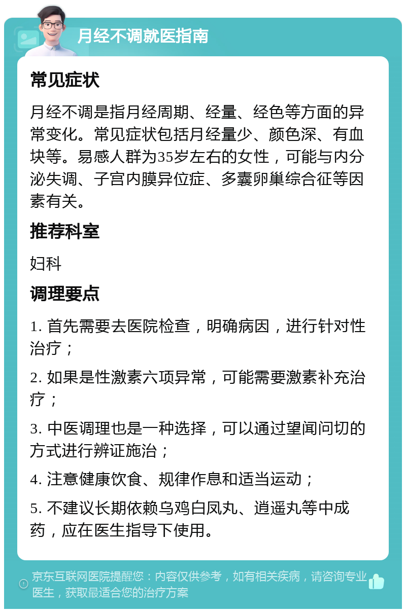 月经不调就医指南 常见症状 月经不调是指月经周期、经量、经色等方面的异常变化。常见症状包括月经量少、颜色深、有血块等。易感人群为35岁左右的女性，可能与内分泌失调、子宫内膜异位症、多囊卵巢综合征等因素有关。 推荐科室 妇科 调理要点 1. 首先需要去医院检查，明确病因，进行针对性治疗； 2. 如果是性激素六项异常，可能需要激素补充治疗； 3. 中医调理也是一种选择，可以通过望闻问切的方式进行辨证施治； 4. 注意健康饮食、规律作息和适当运动； 5. 不建议长期依赖乌鸡白凤丸、逍遥丸等中成药，应在医生指导下使用。