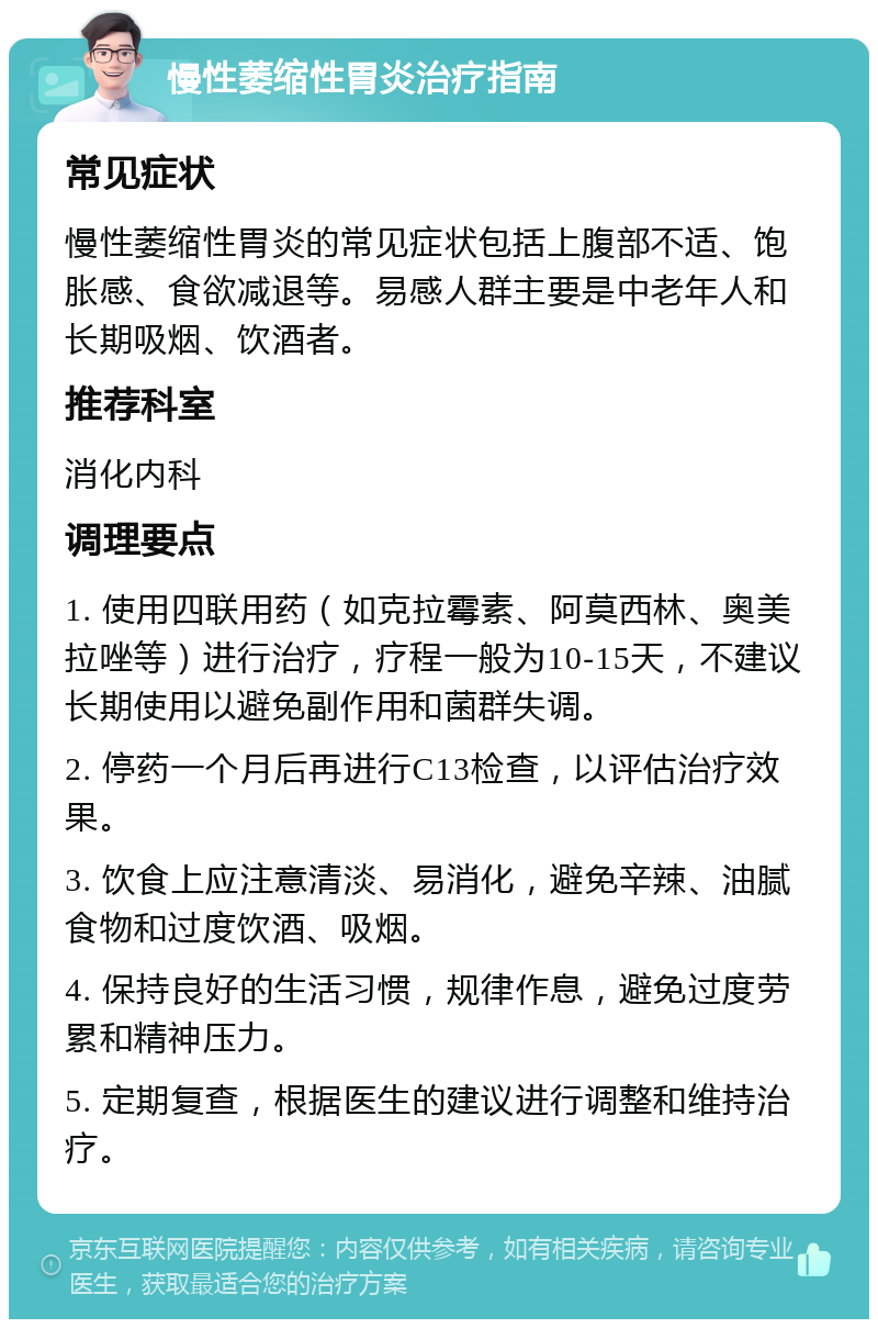 慢性萎缩性胃炎治疗指南 常见症状 慢性萎缩性胃炎的常见症状包括上腹部不适、饱胀感、食欲减退等。易感人群主要是中老年人和长期吸烟、饮酒者。 推荐科室 消化内科 调理要点 1. 使用四联用药（如克拉霉素、阿莫西林、奥美拉唑等）进行治疗，疗程一般为10-15天，不建议长期使用以避免副作用和菌群失调。 2. 停药一个月后再进行C13检查，以评估治疗效果。 3. 饮食上应注意清淡、易消化，避免辛辣、油腻食物和过度饮酒、吸烟。 4. 保持良好的生活习惯，规律作息，避免过度劳累和精神压力。 5. 定期复查，根据医生的建议进行调整和维持治疗。