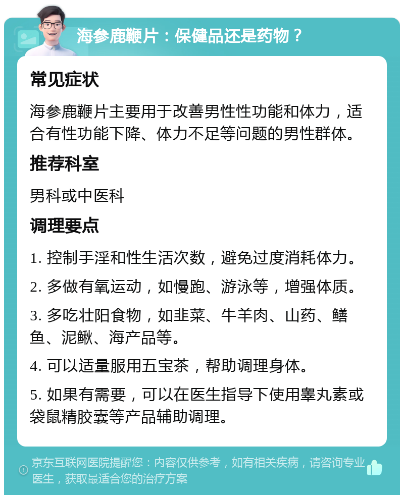 海参鹿鞭片：保健品还是药物？ 常见症状 海参鹿鞭片主要用于改善男性性功能和体力，适合有性功能下降、体力不足等问题的男性群体。 推荐科室 男科或中医科 调理要点 1. 控制手淫和性生活次数，避免过度消耗体力。 2. 多做有氧运动，如慢跑、游泳等，增强体质。 3. 多吃壮阳食物，如韭菜、牛羊肉、山药、鳝鱼、泥鳅、海产品等。 4. 可以适量服用五宝茶，帮助调理身体。 5. 如果有需要，可以在医生指导下使用睾丸素或袋鼠精胶囊等产品辅助调理。