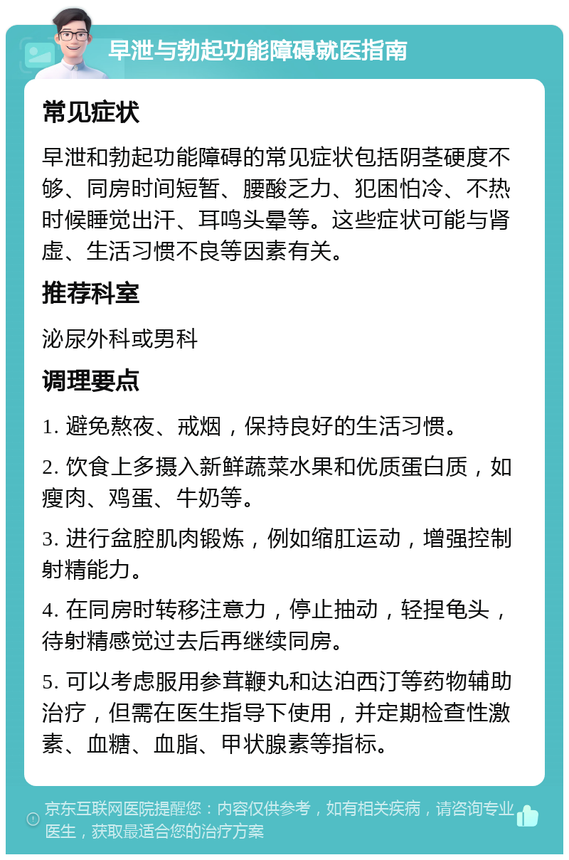 早泄与勃起功能障碍就医指南 常见症状 早泄和勃起功能障碍的常见症状包括阴茎硬度不够、同房时间短暂、腰酸乏力、犯困怕冷、不热时候睡觉出汗、耳鸣头晕等。这些症状可能与肾虚、生活习惯不良等因素有关。 推荐科室 泌尿外科或男科 调理要点 1. 避免熬夜、戒烟，保持良好的生活习惯。 2. 饮食上多摄入新鲜蔬菜水果和优质蛋白质，如瘦肉、鸡蛋、牛奶等。 3. 进行盆腔肌肉锻炼，例如缩肛运动，增强控制射精能力。 4. 在同房时转移注意力，停止抽动，轻捏龟头，待射精感觉过去后再继续同房。 5. 可以考虑服用参茸鞭丸和达泊西汀等药物辅助治疗，但需在医生指导下使用，并定期检查性激素、血糖、血脂、甲状腺素等指标。