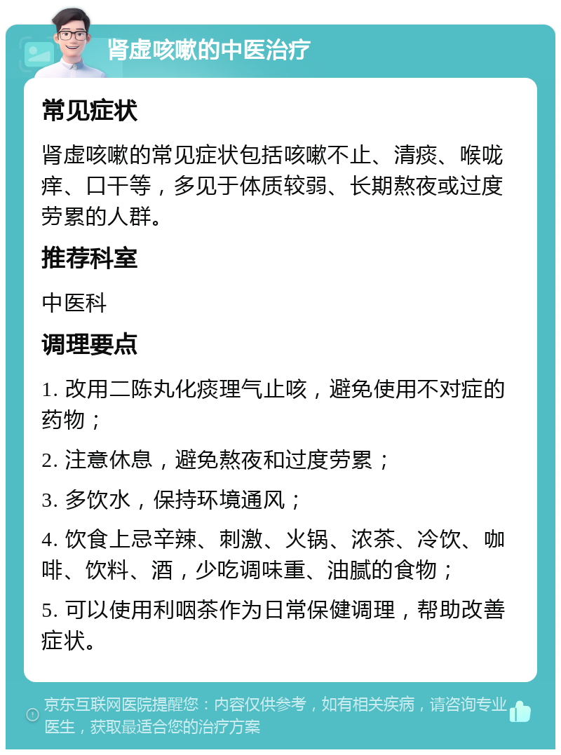 肾虚咳嗽的中医治疗 常见症状 肾虚咳嗽的常见症状包括咳嗽不止、清痰、喉咙痒、口干等，多见于体质较弱、长期熬夜或过度劳累的人群。 推荐科室 中医科 调理要点 1. 改用二陈丸化痰理气止咳，避免使用不对症的药物； 2. 注意休息，避免熬夜和过度劳累； 3. 多饮水，保持环境通风； 4. 饮食上忌辛辣、刺激、火锅、浓茶、冷饮、咖啡、饮料、酒，少吃调味重、油腻的食物； 5. 可以使用利咽茶作为日常保健调理，帮助改善症状。